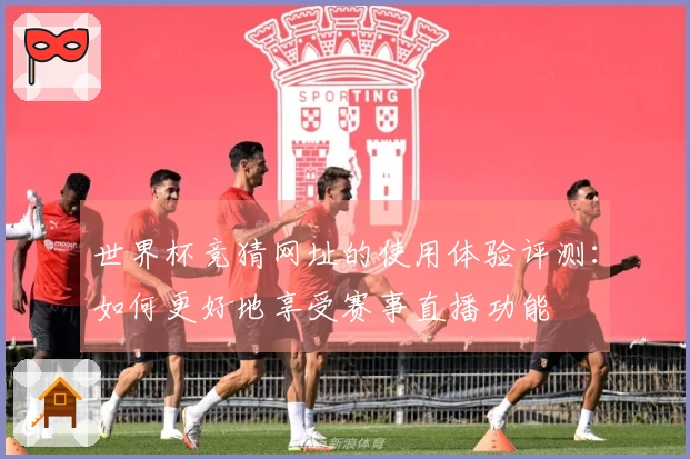 世界杯竞猜网址的使用体验评测：如何更好地享受赛事直播功能