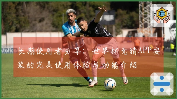 长期使用者分享：世界杯竞猜APP安装的完美使用体验与功能介绍