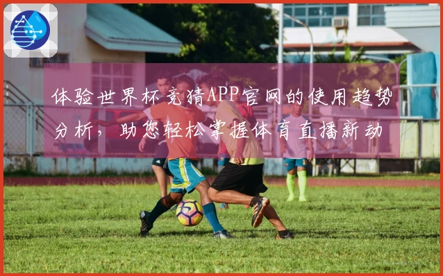 体验世界杯竞猜APP官网的使用趋势分析，助您轻松掌握体育直播新动态