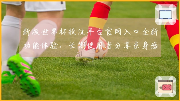 新版世界杯投注平台官网入口全新功能体验，长期使用者分享亲身感受与技巧指南